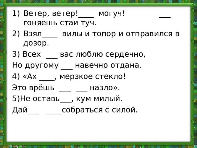 Ветер, ветер!____ могуч! ___ гоняешь стаи туч. Взял____ вилы и топор и отправился в дозор. 3) Всех ___ вас люблю сердечно, Но другому ___ навечно отдана. 4) «Ах ____, мерзкое стекло! Это врёшь ___ ___ назло». 5)Не оставь___, кум милый. Дай___ ____собраться с силой. 