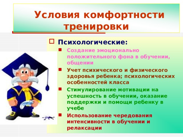  Условия комфортности тренировки Психологические: Создание эмоционально положительного фона в обучении, общении Учет психического и физического здоровья ребенка; психологических особенностей класса Стимулирование мотивации на успешность в обучении, оказание поддержки и помощи ребенку в учебе Использование чередования интенсивности в обучении и релаксации Создание эмоционально положительного фона в обучении, общении Учет психического и физического здоровья ребенка; психологических особенностей класса Стимулирование мотивации на успешность в обучении, оказание поддержки и помощи ребенку в учебе Использование чередования интенсивности в обучении и релаксации 
