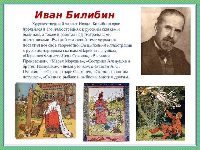 Иван Билибин  Художественный талант Ивана Билибина ярко проявился в его иллюстрациях к русским сказкам и былинам, а также в работах над театральными постановками. Русской сказочной теме художник посвятил все свое творчество. Он выполнил иллюстрации к русским народным сказкам «Царевна-лягушка», «Перышко Финиста-Ясна Сокола», «Василиса Прекрасная», «Марья Моревна», «Сестрица Аленушка и братец Иванушка», «Белая уточка», к сказкам А. С. Пушкина - «Сказка о царе Салтане», «Сказка о золотом петушке», «Сказка о рыбаке и рыбке» и многим другим.