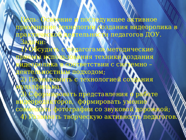 Цель: Освоение и последующее активное применение технологии создания видеоролика в практической деятельности педагогов ДОУ. Задачи: 1) Обсудить с педагогами методические приемы использования техники создания видеоролика в соответствии с системно – деятельностным подходом; 2) Познакомить с технологией создания мультфильма; 3) Сформировать представления о работе видеоредакторов, формировать умение совмещать фотографии со звуковой дорожкой; 4) Развивать творческую активность педагогов. 