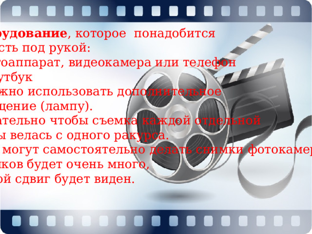Оборудование , которое понадобится всё есть под рукой: • фотоаппарат, видеокамера или телефон • ноутбук • Можно использовать дополнительное освещение (лампу). Желательно чтобы съемка каждой отдельной сцены велась с одного ракурса.   Дети могут самостоятельно делать снимки фотокамерой. Снимков будет очень много,  любой сдвиг будет виден.  