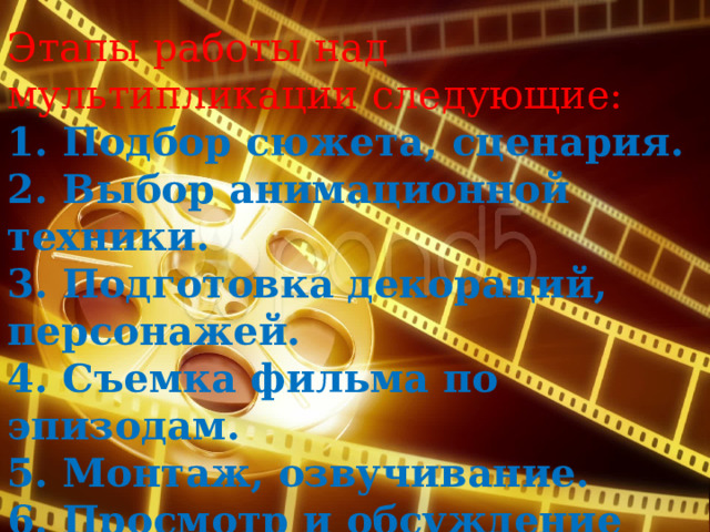 Этапы работы над мультипликации следующие: 1. Подбор сюжета, сценария. 2. Выбор анимационной техники. 3. Подготовка декораций, персонажей. 4. Съемка фильма по эпизодам. 5. Монтаж, озвучивание. 6. Просмотр и обсуждение  мультфильма.  