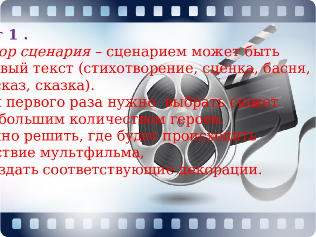 Шаг 1 . Выбор сценария –  сценарием может быть готовый текст (стихотворение, сценка, басня, рассказ, сказка).  Для первого раза нужно выбрать сюжет с небольшим количеством героев. Нужно решить, где будет происходить действие мультфильма, и создать соответствующие декорации. 