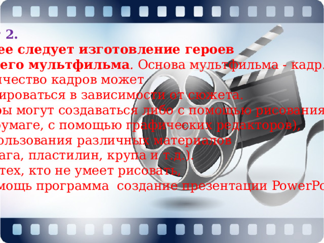 Шаг 2. Далее следует изготовление героев нашего мультфильма .  Основа мультфильма - кадр. Количество кадров может варьироваться в зависимости от сюжета. Кадры могут создаваться либо с помощью рисования (на бумаге, с помощью графических редакторов),  использования различных материалов (бумага, пластилин, крупа и т.д.). Для тех, кто не умеет рисовать, в помощь программа  создание презентации PowerPoint .  