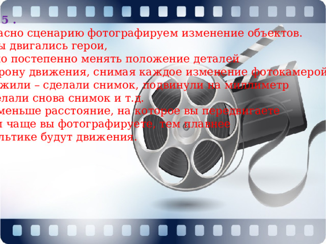 Шаг 5 . Согласно сценарию фотографируем изменение объектов. Чтобы двигались герои, нужно постепенно менять положение деталей в сторону движения, снимая каждое изменение фотокамерой. Положили – сделали снимок, подвинули на миллиметр – сделали снова снимок и т.д. Чем меньше расстояние, на которое вы передвигаете и чем чаще вы фотографируете, тем плавнее  в мультике будут движения.   