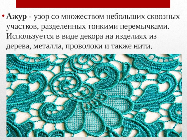 Ажур - узор со множеством небольших сквозных участков, разделенных тонкими перемычками. Используется в виде декора на изделиях из дерева, металла, проволоки и также нити. 