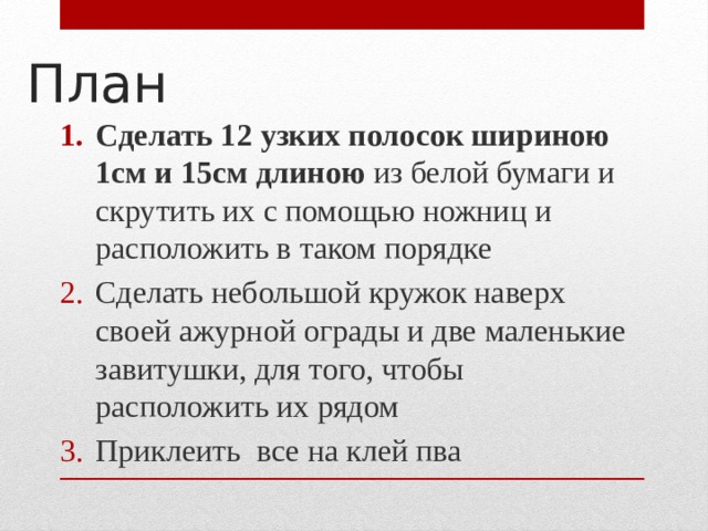 План Сделать 12 узких полосок шириною 1см и 15см длиною из белой бумаги и скрутить их с помощью ножниц и расположить в таком порядке Сделать небольшой кружок наверх своей ажурной ограды и две маленькие завитушки, для того, чтобы расположить их рядом Приклеить все на клей пва 