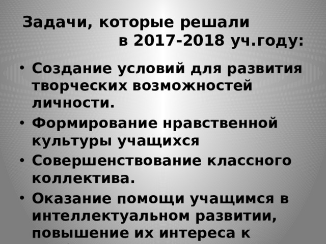 Задачи, которые решали в 2017-2018 уч.году: Создание условий для развития творческих возможностей личности. Формирование нравственной культуры учащихся Совершенствование классного коллектива. Оказание помощи учащимся в интеллектуальном развитии, повышение их интереса к учебной деятельности 
