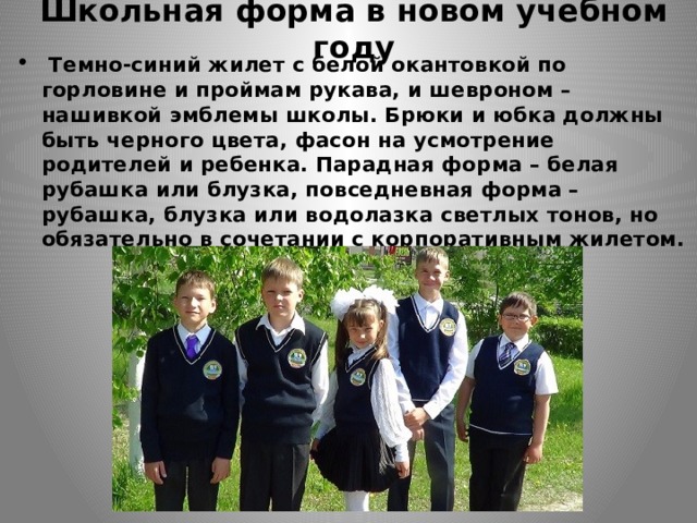 Школьная форма в новом учебном году   Темно-синий жилет с белой окантовкой по горловине и проймам рукава, и шевроном –нашивкой эмблемы школы. Брюки и юбка должны быть черного цвета, фасон на усмотрение родителей и ребенка. Парадная форма – белая рубашка или блузка, повседневная форма – рубашка, блузка или водолазка светлых тонов, но обязательно в сочетании с корпоративным жилетом. 