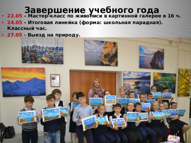  Завершение учебного года 22.05 – Мастер-класс по живописи в картинной галерее в 16 ч. 24.05 – Итоговая линейка (форма: школьная парадная). Классный час. 27.05 - Выезд на природу.  