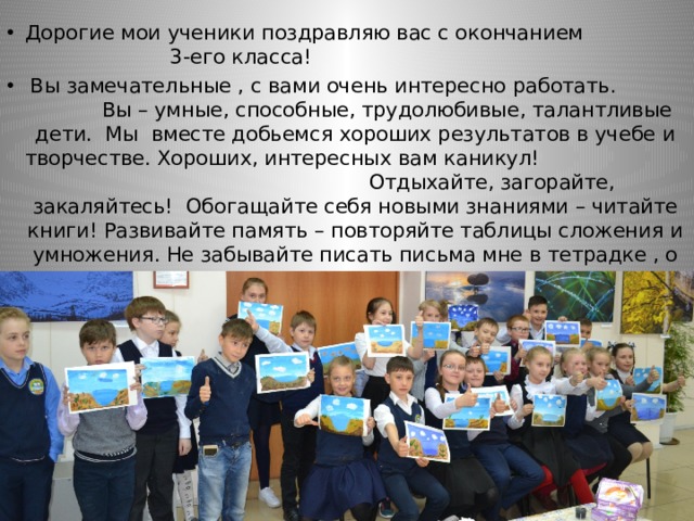 Дорогие мои ученики поздравляю вас с окончанием 3-его класса!  Вы замечательные , с вами очень интересно работать. Вы – умные, способные, трудолюбивые, талантливые дети. Мы вместе добьемся хороших результатов в учебе и творчестве. Хороших, интересных вам каникул! Отдыхайте, загорайте, закаляйтесь! Обогащайте себя новыми знаниями – читайте книги! Развивайте память – повторяйте таблицы сложения и умножения. Не забывайте писать письма мне в тетрадке , о том как прошел ваш день. 