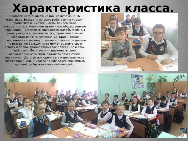 Характеристика класса. В классе 28 учащихся, из них 12 девочек и 16 мальчиков. Все дети активно работают на уроках, проявляют внимательность, прилежание, аккуратность, с желанием выполняют общественные поручения. Постепенно снижаются жалобы и обиды среди учащихся, развиваются доброжелательные, заботливые взаимоотношения. Критическое отношение к своим недостаткам проявляется далеко не всегда, но большинство может оценить свою работу и проконтролировать своё поведение и свои действия. Дети учатся сдерживать свои отрицательные эмоции, отдавать отчёт своим поступкам. Дети умеют оценивать и деятельность своих товарищей. В классе преобладает спокойный, деловой, доброжелательный настрой. 
