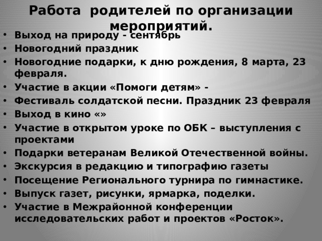 Работа родителей по организации мероприятий. Выход на природу - сентябрь Новогодний праздник Новогодние подарки, к дню рождения, 8 марта, 23 февраля. Участие в акции «Помоги детям» - Фестиваль солдатской песни. Праздник 23 февраля Выход в кино «» Участие в открытом уроке по ОБК – выступления с проектами Подарки ветеранам Великой Отечественной войны. Экскурсия в редакцию и типографию газеты Посещение Регионального турнира по гимнастике. Выпуск газет, рисунки, ярмарка, поделки. Участие в Межрайонной конференции исследовательских работ и проектов «Росток».   