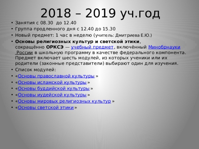 2018 – 2019 уч.год Занятия с 08.30 до 12.40 Группа продленного дня с 12.40 до 15.30 Новый предмет: 1 час в неделю ( учитель: Дмитриева Е.Ю.) Основы религиозных культур и светской этики , сокращённо  ОРКСЭ  —  учебный предмет , включённый  Минобрнауки России  в школьную программу в качестве федерального компонента. Предмет включает шесть модулей, из которых ученики или их родители (законные представители) выбирают один для изучения. Список модулей: « Основы православной культуры » « Основы исламской культуры » « Основы буддийской культуры » « Основы иудейской культуры » « Основы мировых религиозных культур » « Основы светской этики » 