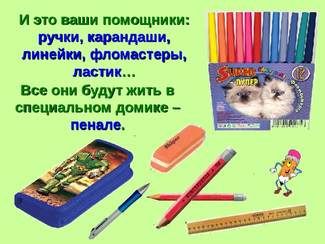 И это ваши помощники: ручки, карандаши, линейки, фломастеры, ластик … Все они будут жить в специальном домике – пенале . 