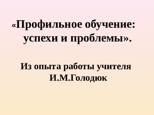   « Профильное обучение:  успехи и проблемы ».     Из опыта работы учителя  И.М.Голодюк  
