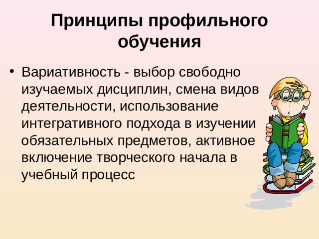 Принципы профильного обучения Вариативность - выбор свободно изучаемых дисциплин, смена видов деятельности, использование интегративного подхода в изучении обязательных предметов, активное включение творческого начала в учебный процесс 