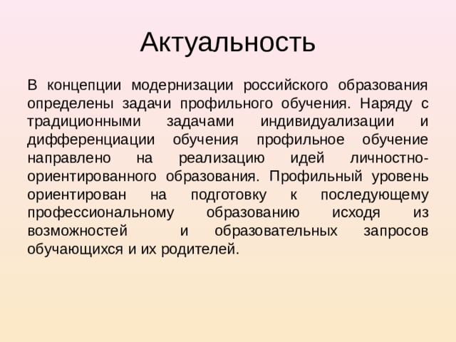 Актуальность В концепции модернизации российского образования определены задачи профильного обучения. Наряду с традиционными задачами индивидуализации и дифференциации обучения профильное обучение направлено на реализацию идей личностно-ориентированного образования. Профильный уровень ориентирован на подготовку к последующему профессиональному образованию исходя из возможностей и образовательных запросов обучающихся и их родителей. 