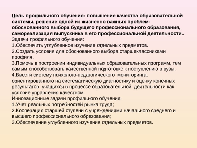 Цель профильного обучения: повышение качества образовательной системы, решение одной из жизненно важных проблем-обоснованного выбора будущего профессионального образования, самореализация выпускника в его профессиональной деятельности..  Задачи профильного обучения:  1.Обеспечить углубленное изучение отдельных предметов.  2.Создать условия для обоснованного выбора старшеклассниками профиля.  3.Помочь в построении индивидуальных образовательных программ, тем самым способствовать качественной подготовке к поступлению в вузы.  4.Ввести систему психолого-педагогического мониторинга, ориентированного на систематическую диагностику и оценку конечных результатов учащихся в процессе образовательной деятельности как условие управления качеством.  Инновационные задачи профильного обучения:  1.Учет реальных потребностей рынка труда;  2.Кооперация старшей ступени с учреждениями начального среднего и высшего профессионального образования;  3.Обеспечение углубленного изучения отдельных предметов.    