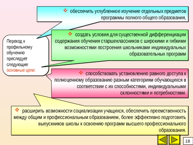  обеспечить углубленное изучение отдельных предметов программы полного общего образования,  создать условия для существенной дифференциации содержания обучения старшеклассников с широкими и гибкими возможностями построения школьниками индивидуальных образовательных программ Переход к профильному обучению преследует следующие основные цели:  способствовать установлению равного доступа к полноценному образованию разным категориям обучающихся в соответствии с их способностями, индивидуальными склонностями и потребностями.  расширить возможности социализации учащихся, обеспечить преемственность между общим и профессиональным образованием, более эффективно подготовить выпускников школы к освоению программ высшего профессионального образования. 18 