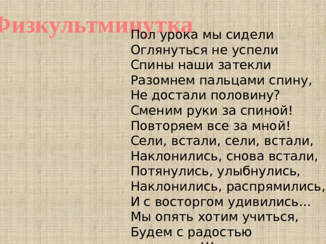 Физкультминутка Пол урока мы сидели Оглянуться не успели Спины наши затекли Разомнем пальцами спину, Не достали половину? Сменим руки за спиной! Повторяем все за мной! Сели, встали, сели, встали, Наклонились, снова встали, Потянулись, улыбнулись, Наклонились, распрямились, И с восторгом удивились… Мы опять хотим учиться, Будем с радостью трудиться!!!  