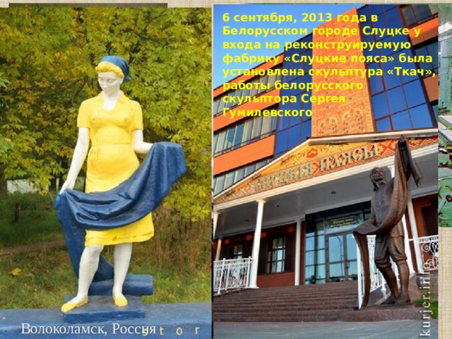 6 сентября, 2013 года в Белорусском городе Слуцке у входа на реконструируемую фабрику «Слуцкие пояса» была установлена скульптура «Ткач», работы белорусского скульптора Сергея Гумилевского Волоколамск, Россия 