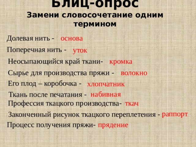 Блиц-опрос  Замени словосочетание одним термином Долевая нить - основа Поперечная нить - уток Неосыпающийся край ткани- кромка Сырье для производства пряжи - волокно Его плод – коробочка - хлопчатник набивная Ткань после печатания - Профессия ткацкого производства- ткач раппорт Законченный рисунок ткацкого переплетения - прядение Процесс получения пряжи- 