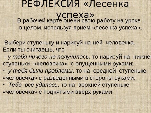 РЕФЛЕКСИЯ «Лесенка успеха»   В рабочей карте оцени свою работу на уроке  в целом, используя приём «лесенка успеха».  Выбери ступеньку и нарисуй на ней человечка. Если ты считаешь, что  - у тебя ничего не получилось, то  нарисуй на нижней ступеньки «человечка» с опущенными руками;  у тебя были проблемы, то на  средней ступеньке «человечка» с разведенными в стороны руками; Тебе всё удалось, то на  верхней ступеньке «человечка» с поднятыми вверх руками .  