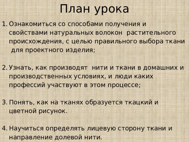 План урока Ознакомиться со способами получения и свойствами натуральных волокон растительного происхождения, с целью правильного выбора ткани для проектного изделия; Узнать, как производят нити и ткани в домашних и производственных условиях, и люди каких профессий участвуют в этом процессе; Понять, как на тканях образуется ткацкий и цветной рисунок. Научиться определять лицевую сторону ткани и направление долевой нити. 