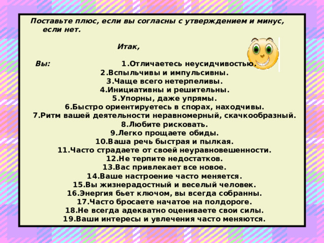 Поставьте плюс, если вы согласны с утверждением и минус, если нет.   Итак,    Вы: 1.Отличаетесь неусидчивостью. 2.Вспыльчивы и импульсивны. 3.Чаще всего нетерпеливы. 4.Инициативны и решительны. 5.Упорны, даже упрямы. 6.Быстро ориентируетесь в спорах, находчивы. 7.Ритм вашей деятельности неравномерный, скачкообразный. 8.Любите рисковать. 9.Легко прощаете обиды. 10.Ваша речь быстрая и пылкая. 11.Часто страдаете от своей неуравновешенности. 12.Не терпите недостатков. 13.Вас привлекает все новое. 14.Ваше настроение часто меняется. 15.Вы жизнерадостный и веселый человек. 16.Энергия бьет ключом, вы всегда собранны. 17.Часто бросаете начатое на полдороге. 18.Не всегда адекватно оцениваете свои силы. 19.Ваши интересы и увлечения часто меняются.  