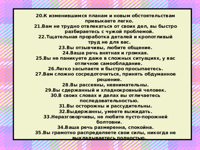 20.К изменившимся планам и новым обстоятельствам привыкаете легко. 21.Вам не трудно отвлекаться от своих дел, вы быстро разбираетесь с чужой проблемой. 22.Тщательная проработка деталей и кропотливый труд не для вас. 23.Вы отзывчивы, любите общение. 24.Ваша речь внятная и громкая. 25.Вы не паникуете даже в сложных ситуациях, у вас отличное самообладание. 26.Легко засыпаете и быстро просыпаетесь. 27.Вам сложно сосредоточиться, принять обдуманное решение. 28.Вы рассеяны, невнимательны. 29.Вы сдержанный и хладнокровный человек. 30.В своих словах и делах вы отличаетесь последовательностью. 31.Вы осторожны и рассудительны. 32.Выдержанны, умеете выжидать. 33.Неразговорчивы, не любите пусто-порожней болтовни. 34.Ваша речь размеренна, спокойна. 35.Вы грамотно распределяете свои силы, никогда не выкладываетесь полностью.    