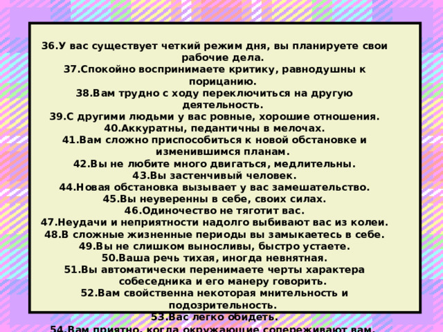 36.У вас существует четкий режим дня, вы планируете свои рабочие дела. 37.Спокойно воспринимаете критику, равнодушны к порицанию. 38.Вам трудно с ходу переключиться на другую деятельность. 39.С другими людьми у вас ровные, хорошие отношения. 40.Аккуратны, педантичны в мелочах. 41.Вам сложно приспособиться к новой обстановке и изменившимся планам. 42.Вы не любите много двигаться, медлительны. 43.Вы застенчивый человек. 44.Новая обстановка вызывает у вас замешательство. 45.Вы неуверенны в себе, своих силах. 46.Одиночество не тяготит вас. 47.Неудачи и неприятности надолго выбивают вас из колеи. 48.В сложные жизненные периоды вы замыкаетесь в себе. 49.Вы не слишком выносливы, быстро устаете. 50.Ваша речь тихая, иногда невнятная. 51.Вы автоматически перенимаете черты характера собеседника и его манеру говорить. 52.Вам свойственна некоторая мнительность и подозрительность. 53.Вас легко обидеть. 54.Вам приятно, когда окружающие сопереживают вам.  