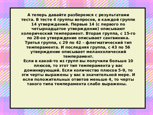 А теперь давайте разберемся с результатами теста. В тесте 4 группы вопросов, в каждой группе 14 утверждений. Первые 14 (с первого по четырнадцатое утверждение) описывают холерический темперамент. Вторая группа, с 15-го по 28-ое утверждение описывает сангвиника. Третья группа, с 29 по 42 – флегматический тип темперамента. И последняя группа, с 43 по 56 утверждение описывает меланхолический темперамент.  Если в какой-то из групп вы получили больше 10 плюсов, то этот тип темперамента у вас доминирующий. Если количество плюсов 5-9, то эти черты выражены у вас в значительной мере. И если положительных ответов меньше 4, то черты такого типа темперамента слабо выражены.  