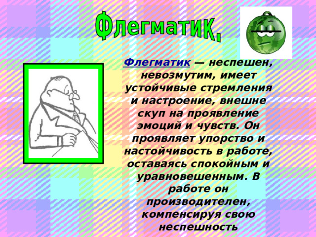 Флегматик  — неспешен, невозмутим, имеет устойчивые стремления и настроение, внешне скуп на проявление эмоций и чувств. Он проявляет упорство и настойчивость в работе, оставаясь спокойным и уравновешенным. В работе он производителен, компенсируя свою неспешность прилежанием.  