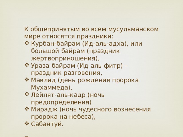 К общепринятым во всем мусульманском мире относятся праздники: Курбан-байрам (Ид-аль-адха), или большой байрам (праздник жертвоприношения), Ураза-байрам (Ид-аль-фитр) – праздник разговения, Мавлид (день рождения пророка Мухаммеда), Лейлят-аль-кадр (ночь предопределения) Мирадж (ночь чудесного вознесения пророка на небеса), Сабантуй. Праздники в исламе отмечаются по мусульманскому календарю.