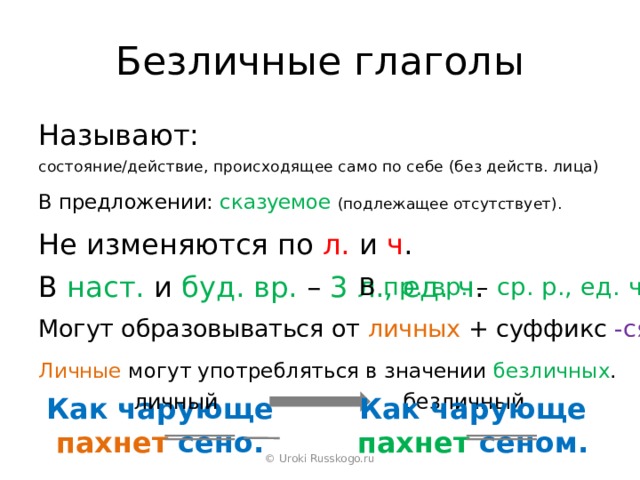Безличные глаголы Называют: состояние/действие, происходящее само по себе (без действ. лица) В предложении: сказуемое  (подлежащее отсутствует). Не изменяются по л. и ч . В наст. и буд. вр. – 3 л., ед. ч . В пр. вр. – ср. р., ед. ч . Могут образовываться от личных + суффикс -ся . Личные могут употребляться в значении безличных . личный безличный Как чарующе пахнет сеном. Как чарующе пахнет сено. © Uroki Russkogo.ru 