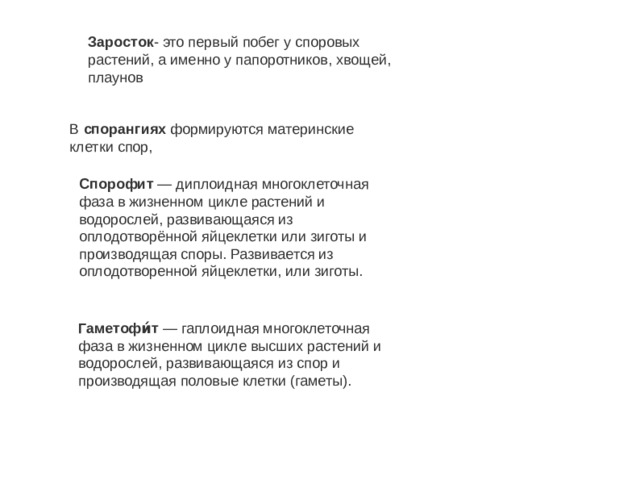 Заросток - это первый побег у споровых растений, а именно у папоротников, хвощей, плаунов В  спорангиях  формируются материнские клетки спор, Спорофит  — диплоидная многоклеточная фаза в жизненном цикле растений и водорослей, развивающаяся из оплодотворённой яйцеклетки или зиготы и производящая споры. Развивается из оплодотворенной яйцеклетки, или зиготы. Заросток- это первый побег у споровых растений, а именно у папоротников, хвощей, плаунов Гаметофи́т  — гаплоидная многоклеточная фаза в жизненном цикле высших растений и водорослей, развивающаяся из спор и производящая половые клетки (гаметы). 