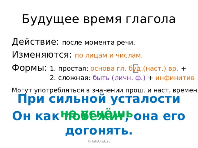 Будущее время глагола Действие: после момента речи. Изменяются: по лицам и числам. Формы: 1. простая: основа гл. буд.(наст.) вр. + Формы: 2. сложная: быть (личн. ф.) + инфинитив Могут употребляться в значении прош. и наст. времени. При сильной усталости не уснёшь . Он как побежит , она его догонять. © InfoUrok.ru 