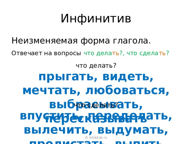 Инфинитив Неизменяемая форма глагола. Отвечает на вопросы что дела ть ?, что сдела ть ? что делать? прыгать, видеть, мечтать, любоваться, выбрасывать, пересказывать что сделать? впустить, переделать, вылечить, выдумать, пролистать, выпить © InfoUrok.ru 