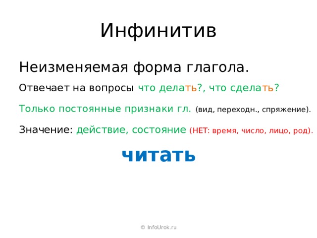 Инфинитив Неизменяемая форма глагола. Отвечает на вопросы что дела ть ?, что сдела ть ? Только постоянные признаки гл. (вид, переходн., спряжение). Значение: действие, состояние (НЕТ: время, число, лицо, род). читать © InfoUrok.ru 