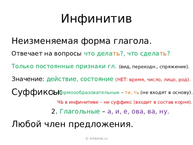 Инфинитив Неизменяемая форма глагола. Отвечает на вопросы что дела ть ?, что сдела ть ? Только постоянные признаки гл. (вид, переходн., спряжение). Значение: действие, состояние (НЕТ: время, число, лицо, род). Суффиксы: 1. Формоообразовательные – ти, ть (не входят в основу). ЧЬ в инфинитиве – не суффикс (входит в состав корня). 2. Глагольные – а, и, е, ова, ва, ну. Любой член предложения. © InfoUrok.ru 