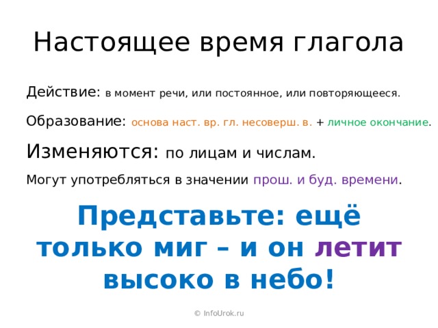 Настоящее время глагола Действие: в момент речи, или постоянное, или повторяющееся. Образование: основа наст. вр. гл. несоверш. в. + личное окончание . Изменяются: по лицам и числам. Могут употребляться в значении прош. и буд. времени . Представьте: ещё только миг – и он летит высоко в небо! © InfoUrok.ru 