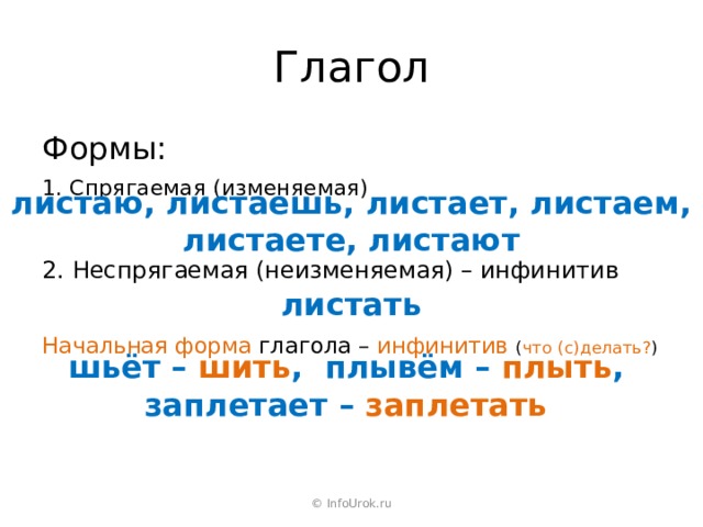 Глагол Формы: 1. Спрягаемая (изменяемая) листаю, листаешь, листает, листаем, листаете, листают 2. Неспрягаемая (неизменяемая) – инфинитив листать Начальная форма глагола – инфинитив  ( что (с)делать? ) шьёт – шить , плывём – плыть , заплетает – заплетать © InfoUrok.ru 