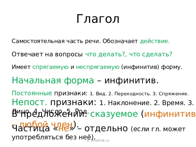Глагол Самостоятельная часть речи. Обозначает действие. Отвечает на вопросы что делать?, что сделать? Имеет спрягаемую и неспрягаемую (инфинитив) форму. Начальная форма – инфинитив. Постоянные признаки: 1. Вид. 2. Переходность. 3. Спряжение.  Непост. признаки: 1. Наклонение. 2. Время. 3. Лицо. 4. Число. 5. Род. В предложении: сказуемое ( инфинитив – любой член ). Частица « не » – отдельно (если гл. может употребляться без неё). © InfoUrok.ru 