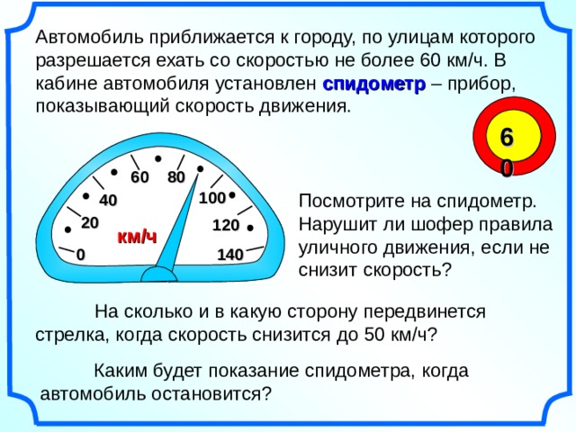 Автомобиль приближается к городу, по улицам которого разрешается ехать со скоростью не более 60 км/ч. В кабине автомобиля установлен спидометр – прибор, показывающий скорость движения. 60 6 0 8 0 10 0 Посмотрите на спидометр. Нарушит ли шофер правила уличного движения, если не снизит скорость? 4 0 2 0 12 0 км/ч 0 14 0 Математика 6 класс. Виленкин Н.Я. № 833. Рисунки Савченко Е.М.  На сколько и в какую сторону передвинется стрелка, когда скорость снизится до 50 км/ч?  Каким будет показание спидометра, когда автомобиль остановится? 