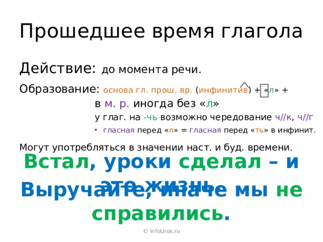 Прошедшее время глагола Действие: до момента речи. Образование: основа гл. прош. вр. ( инфинитив ) + « л » + в  м. р. иногда без « л » у глаг. на -чь возможно чередование ч//к , ч//г гласная перед « л » = гласная перед « ть » в инфинит. Могут употребляться в значении наст. и буд. времени. Встал , уроки сделал – и это жизнь. Выручайте, иначе мы не справились . © InfoUrok.ru 