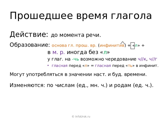 Прошедшее время глагола Действие: до момента речи. Образование: основа гл. прош. вр. ( инфинитив ) + « л » + в  м. р. иногда без « л » у глаг. на -чь возможно чередование ч//к , ч//г гласная перед « л » = гласная перед « ть » в инфинит. Могут употребляться в значении наст. и буд. времени. Изменяются: по числам (ед., мн. ч.) и родам (ед. ч.). © InfoUrok.ru 