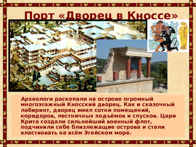 Порт «Дворец в Кноссе»  Археологи раскопали на острове огромный многоэтажный Кносский дворец. Как и сказочный лабиринт, дворец имел сотни помещений, коридоров, лестничных подъёмов и спусков. Цари Крита создали сильнейший военный флот, подчинили себе близлежащие острова и стали властвовать на всём Эгейском море. 