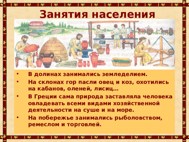 Занятия населения В долинах занимались земледелием. На склонах гор пасли овец и коз, охотились на кабанов, оленей, лисиц… В Греции сама природа заставляла человека овладевать всеми видами хозяйственной деятельности на суше и на море. На побережье занимались рыболовством, ремеслом и торговлей. 