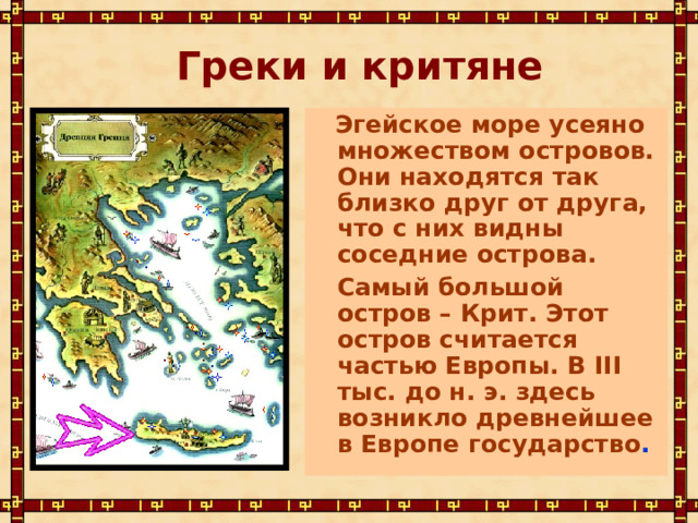 Греки и критяне  Эгейское море усеяно множеством островов. Они находятся так близко друг от друга, что с них видны соседние острова.  Самый большой остров – Крит. Этот остров считается частью Европы. В III тыс. до н. э. здесь возникло древнейшее в Европе государство . 